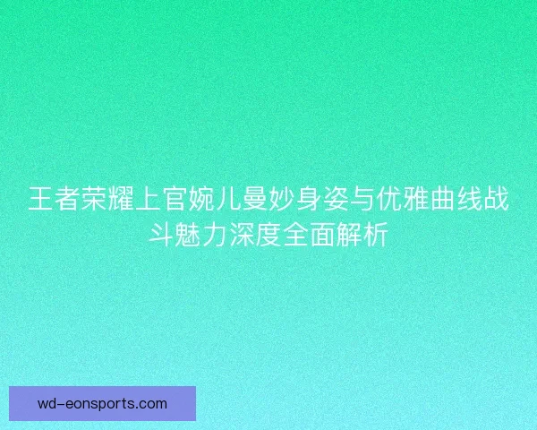 王者荣耀上官婉儿曼妙身姿与优雅曲线战斗魅力深度全面解析