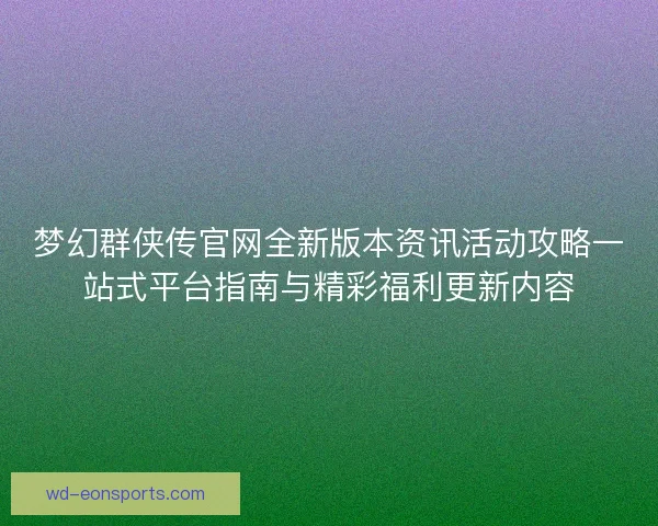 梦幻群侠传官网全新版本资讯活动攻略一站式平台指南与精彩福利更新内容