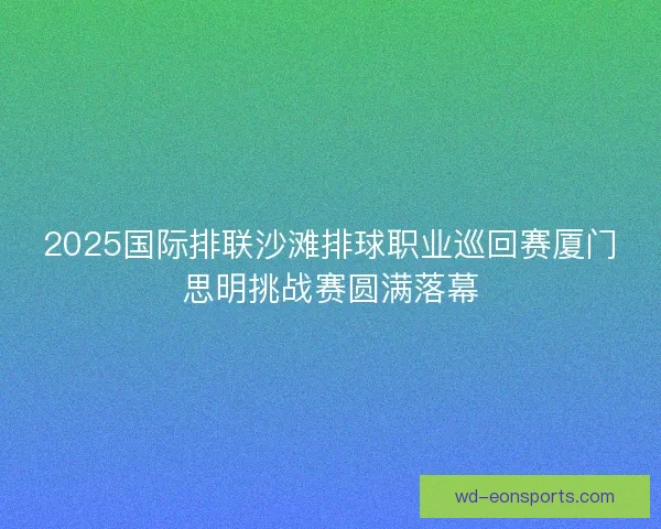 2025国际排联沙滩排球职业巡回赛厦门思明挑战赛圆满落幕